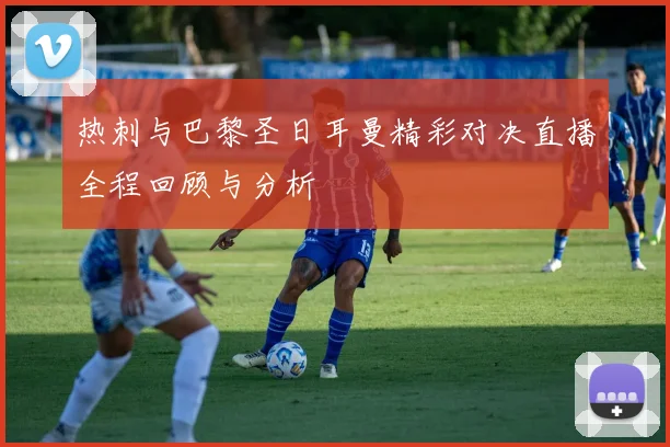 热刺与巴黎圣日耳曼精彩对决直播全程回顾与分析