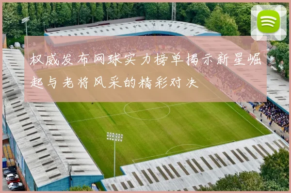 权威发布网球实力榜单揭示新星崛起与老将风采的精彩对决