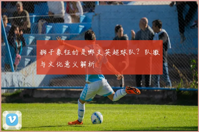 狮子象征的是哪支英超球队？队徽与文化意义解析