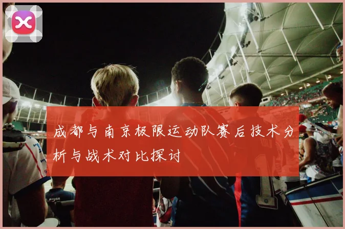成都与南京极限运动队赛后技术分析与战术对比探讨