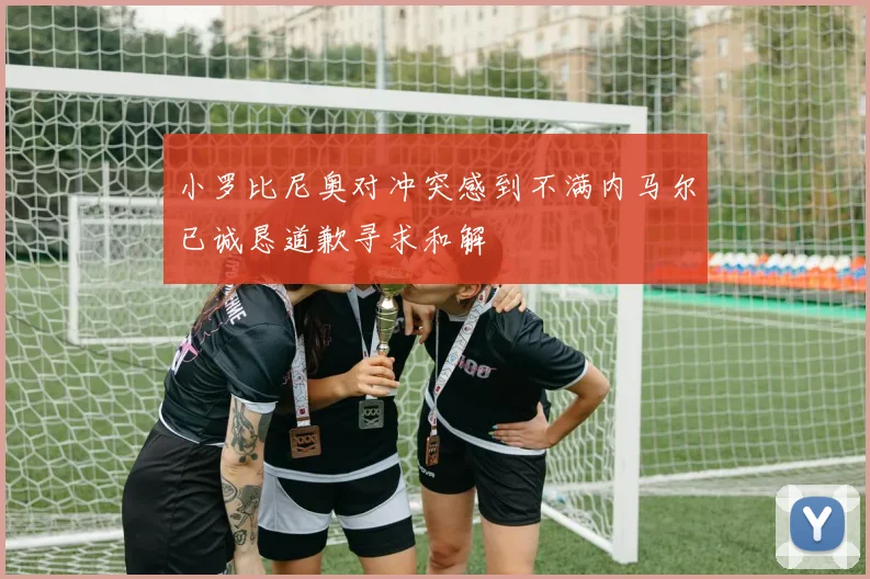 小罗比尼奥对冲突感到不满内马尔已诚恳道歉寻求和解