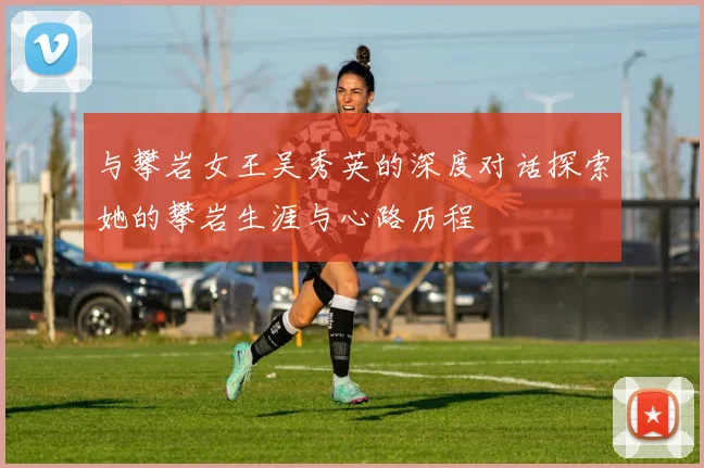 与攀岩女王吴秀英的深度对话探索她的攀岩生涯与心路历程