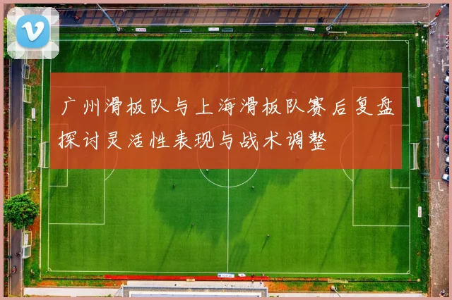 广州滑板队与上海滑板队赛后复盘探讨灵活性表现与战术调整